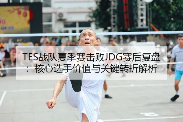 TES战队夏季赛击败JDG赛后复盘：核心选手价值与关键转折解析