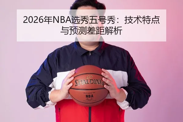 2026年NBA选秀五号秀：技术特点与预测差距解析